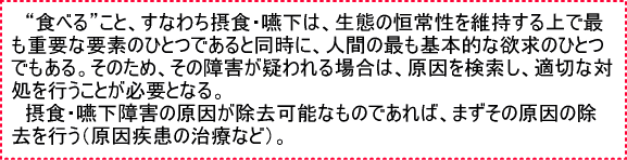 “食べる”こと、すなわち摂食・えん下は、生態の恒常性を維持する上で最も重要な要素のひとつであると同時に、人間の最も基本的な欲求のひとつである。そのため、その障害が疑われる場合は、原因を検索し、適切な対処を行うことが必要となる。　摂食・えん下障害の原因が除去可能なものであれば、まずその原因の除去を行う（原因疾患の治療など）。